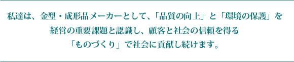  私たちは、金型・成形品メーカーとして、「高品質」と「低環境負荷」を経営の重要課題と認識し、顧客と社会の信頼を得る「ものづくり」を実現し、社会に貢献し続けます。